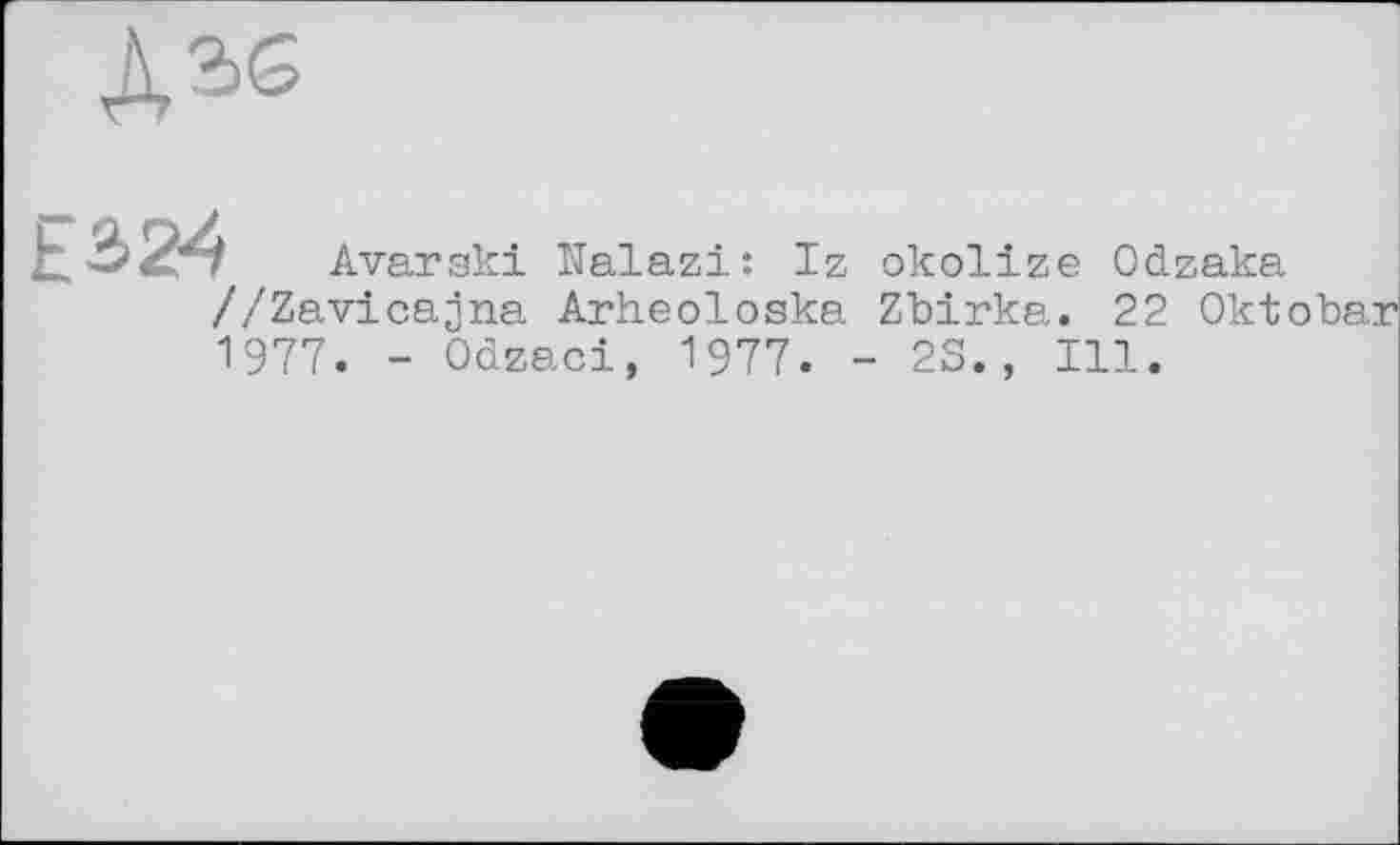 ﻿À 36
EäM Avarski Nalazi: Iz okolize Odzaka //Zavicajna Arheoloska Zbirka. 22 Okt< 1977. - Odzaci, 1977. - 2S., Ill.